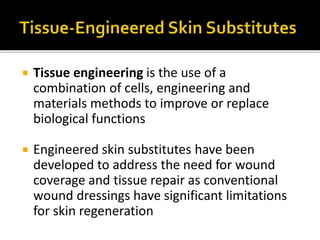  Tissue engineering is the use of a 
combination of cells, engineering and 
materials methods to improve or replace 
biological functions 
 Engineered skin substitutes have been 
developed to address the need for wound 
coverage and tissue repair as conventional 
wound dressings have significant limitations 
for skin regeneration 
 