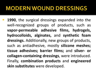  1990, the surgical dressings expanded into the 
well-recognized groups of products, such as 
vapor-permeable adhesive films, hydrogels, 
hydrocolloids, alginates, and synthetic foam 
dressings. Additionally, new groups of products, 
such as antiadhesive, mostly silicone meshes; 
tissue adhesives; barrier films; and silver- or 
collagen-containing dressings, were introduced. 
Finally, combination products and engineered 
skin substitutes were developed. 
 