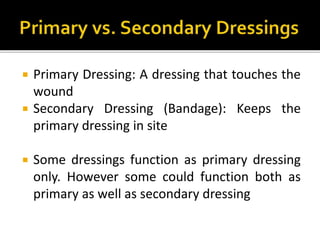  Primary Dressing: A dressing that touches the 
wound 
 Secondary Dressing (Bandage): Keeps the 
primary dressing in site 
 Some dressings function as primary dressing 
only. However some could function both as 
primary as well as secondary dressing 
 