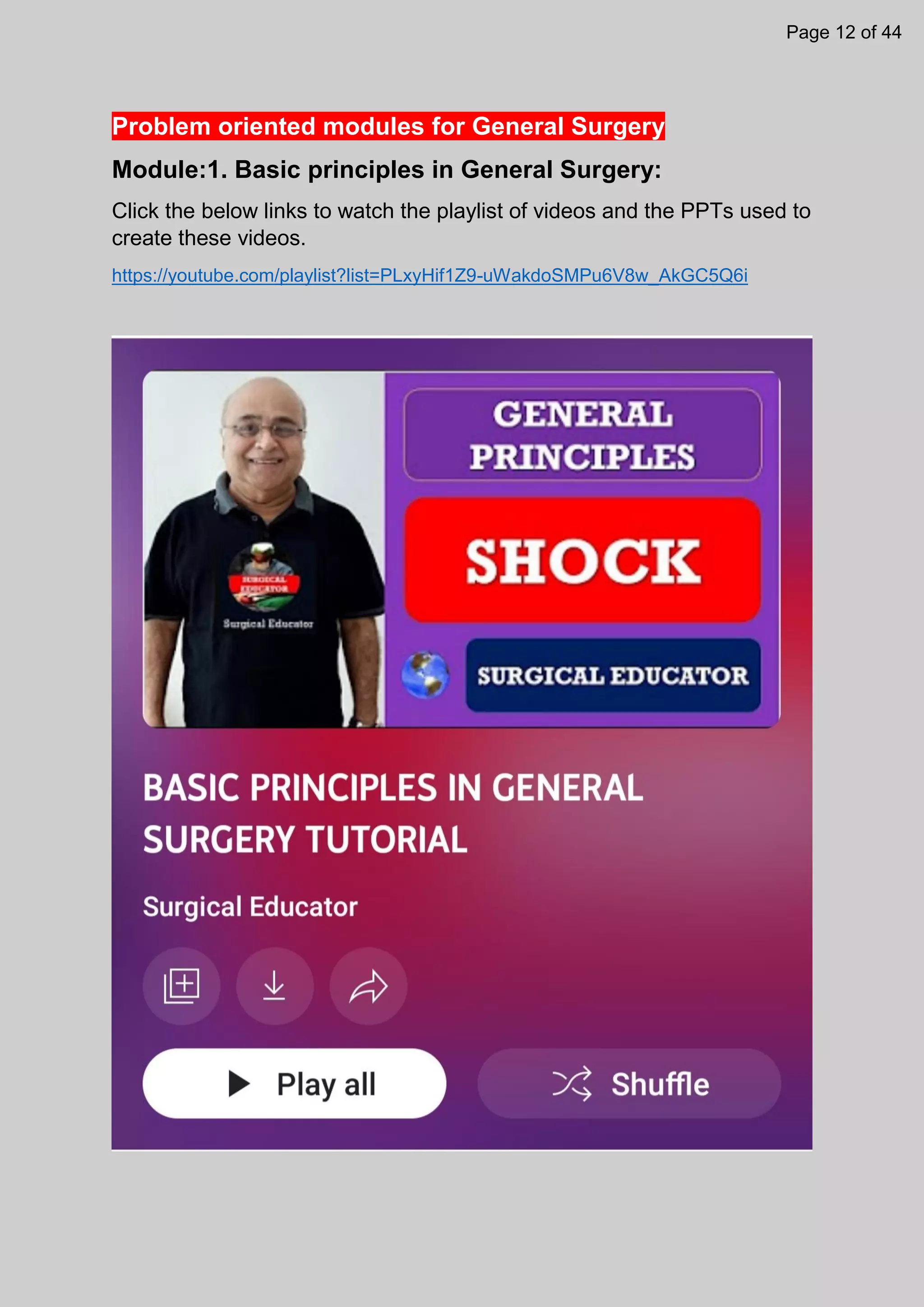 Problem oriented modules for General Surgery
Module:1. Basic principles in General Surgery:
Click the below links to watch the playlist of videos and the PPTs used to
create these videos.
https://youtube.com/playlist?list=PLxyHif1Z9-uWakdoSMPu6V8w_AkGC5Q6i
Page 12 of 44
 