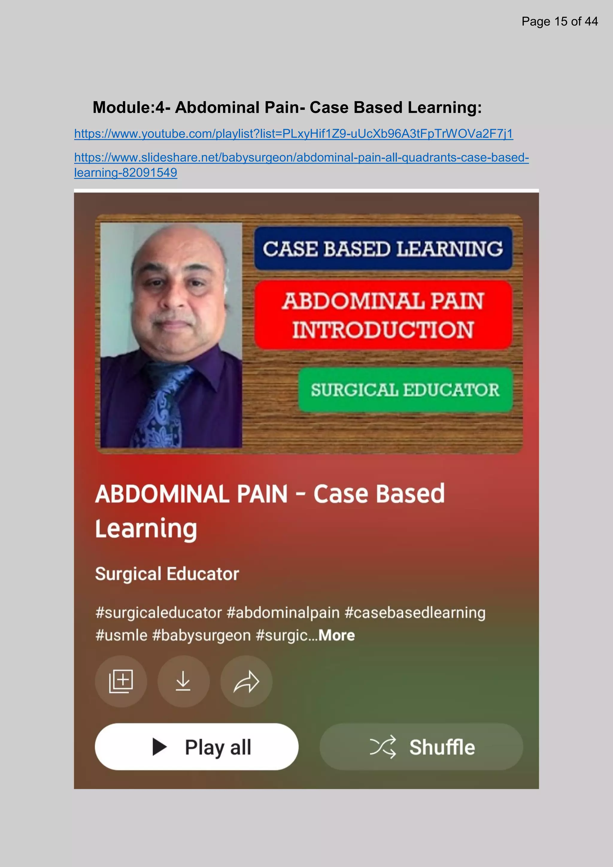 Module:4- Abdominal Pain- Case Based Learning:
https://www.youtube.com/playlist?list=PLxyHif1Z9-uUcXb96A3tFpTrWOVa2F7j1
https://www.slideshare.net/babysurgeon/abdominal-pain-all-quadrants-case-based-
learning-82091549
Page 15 of 44
 