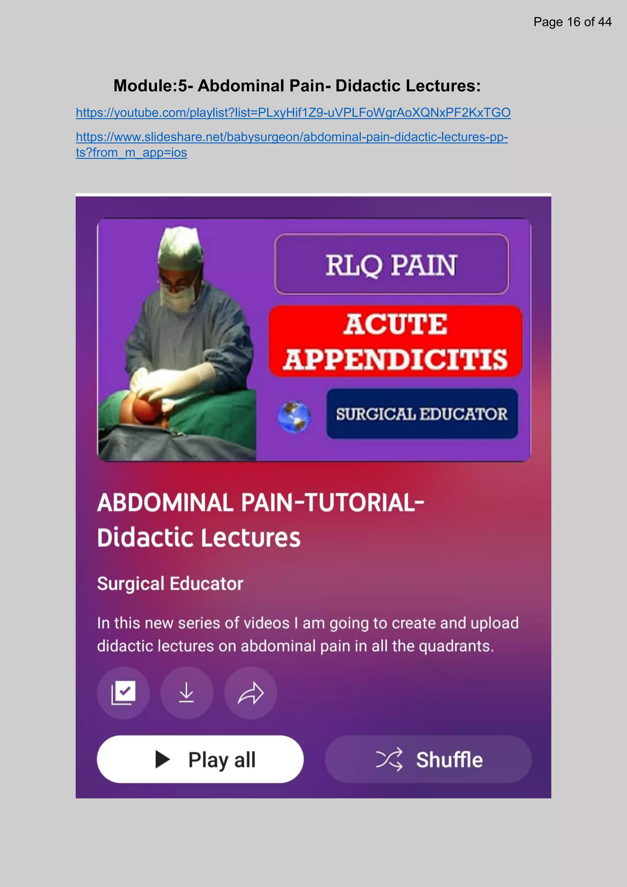 Module:5- Abdominal Pain- Didactic Lectures:
https://youtube.com/playlist?list=PLxyHif1Z9-uVPLFoWgrAoXQNxPF2KxTGO
https://www.slideshare.net/babysurgeon/abdominal-pain-didactic-lectures-pp-
ts?from_m_app=ios
Page 16 of 44
 