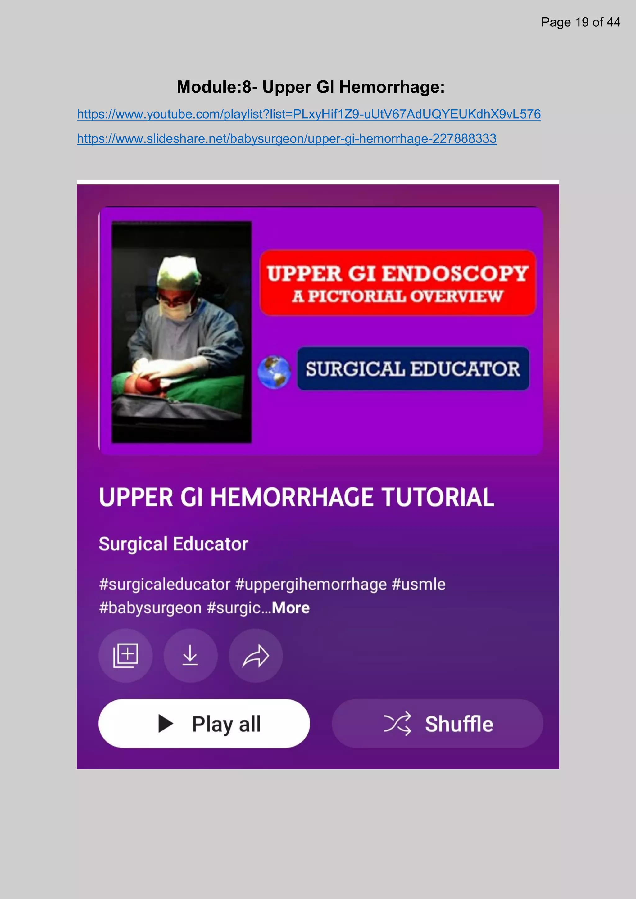 Module:8- Upper GI Hemorrhage:
https://www.youtube.com/playlist?list=PLxyHif1Z9-uUtV67AdUQYEUKdhX9vL576
https://www.slideshare.net/babysurgeon/upper-gi-hemorrhage-227888333
Page 19 of 44
 