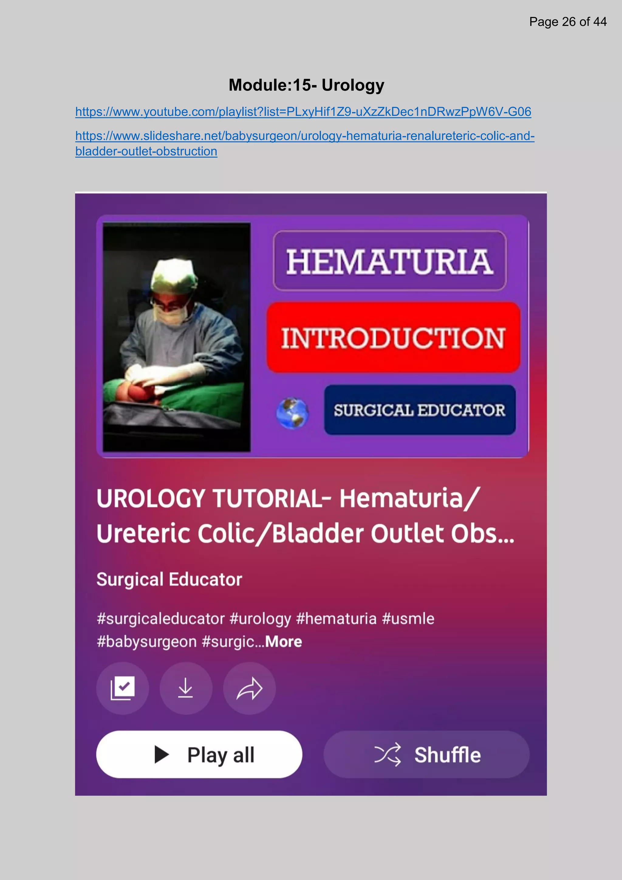 Module:15- Urology
https://www.youtube.com/playlist?list=PLxyHif1Z9-uXzZkDec1nDRwzPpW6V-G06
https://www.slideshare.net/babysurgeon/urology-hematuria-renalureteric-colic-and-
bladder-outlet-obstruction
Page 26 of 44
 