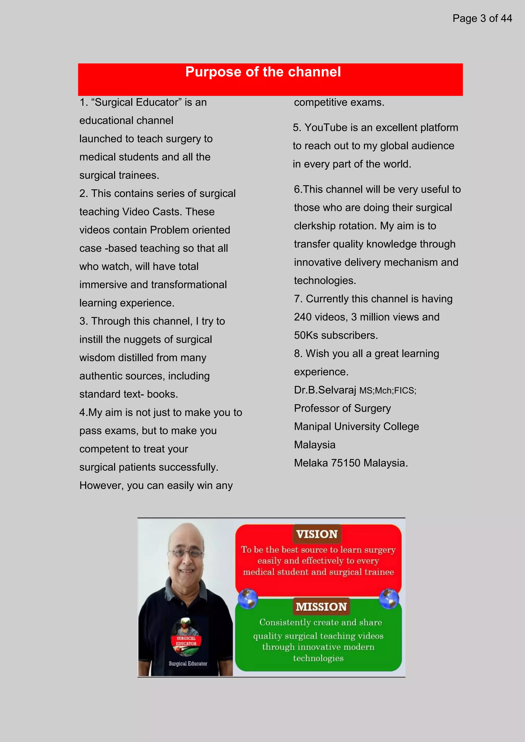 Purpose of the channel
1. “Surgical Educator” is an
educational channel
launched to teach surgery to
medical students and all the
surgical trainees.
2. This contains series of surgical
teaching Video Casts. These
videos contain Problem oriented
case -based teaching so that all
who watch, will have total
immersive and transformational
learning experience.
3. Through this channel, I try to
instill the nuggets of surgical
wisdom distilled from many
authentic sources, including
standard text- books.
4.My aim is not just to make you to
pass exams, but to make you
competent to treat your
surgical patients successfully.
However, you can easily win any
competitive exams.
5. YouTube is an excellent platform
to reach out to my global audience
in every part of the world.
6.This channel will be very useful to
those who are doing their surgical
clerkship rotation. My aim is to
transfer quality knowledge through
innovative delivery mechanism and
technologies.
7. Currently this channel is having
240 videos, 3 million views and
50Ks subscribers.
8. Wish you all a great learning
experience.
Dr.B.Selvaraj MS;Mch;FICS;
Professor of Surgery
Manipal University College
Malaysia
Melaka 75150 Malaysia.
Page 3 of 44
 