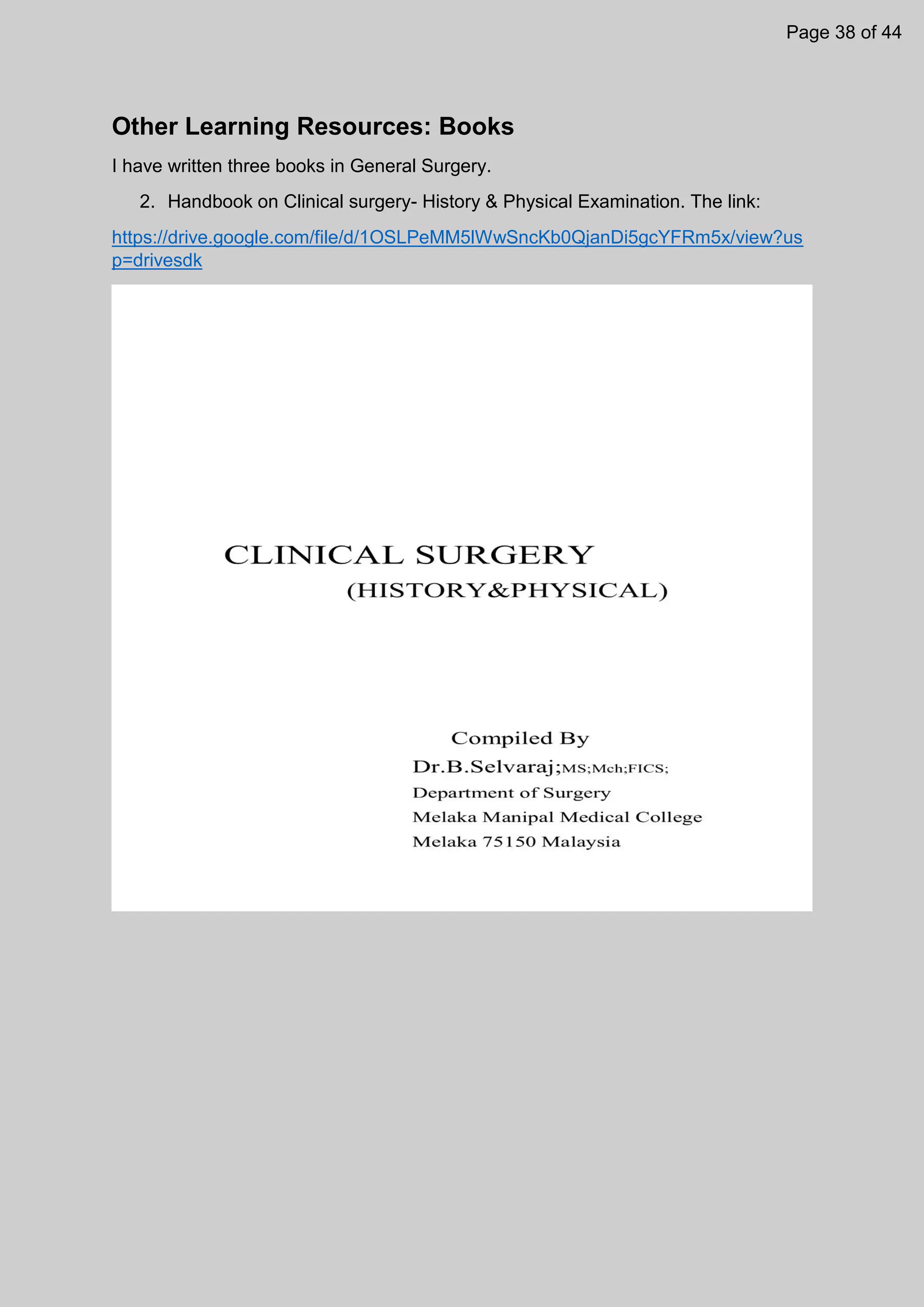 Other Learning Resources: Books
I have written three books in General Surgery.
2. Handbook on Clinical surgery- History & Physical Examination. The link:
https://drive.google.com/file/d/1OSLPeMM5lWwSncKb0QjanDi5gcYFRm5x/view?us
p=drivesdk
Page 38 of 44
 