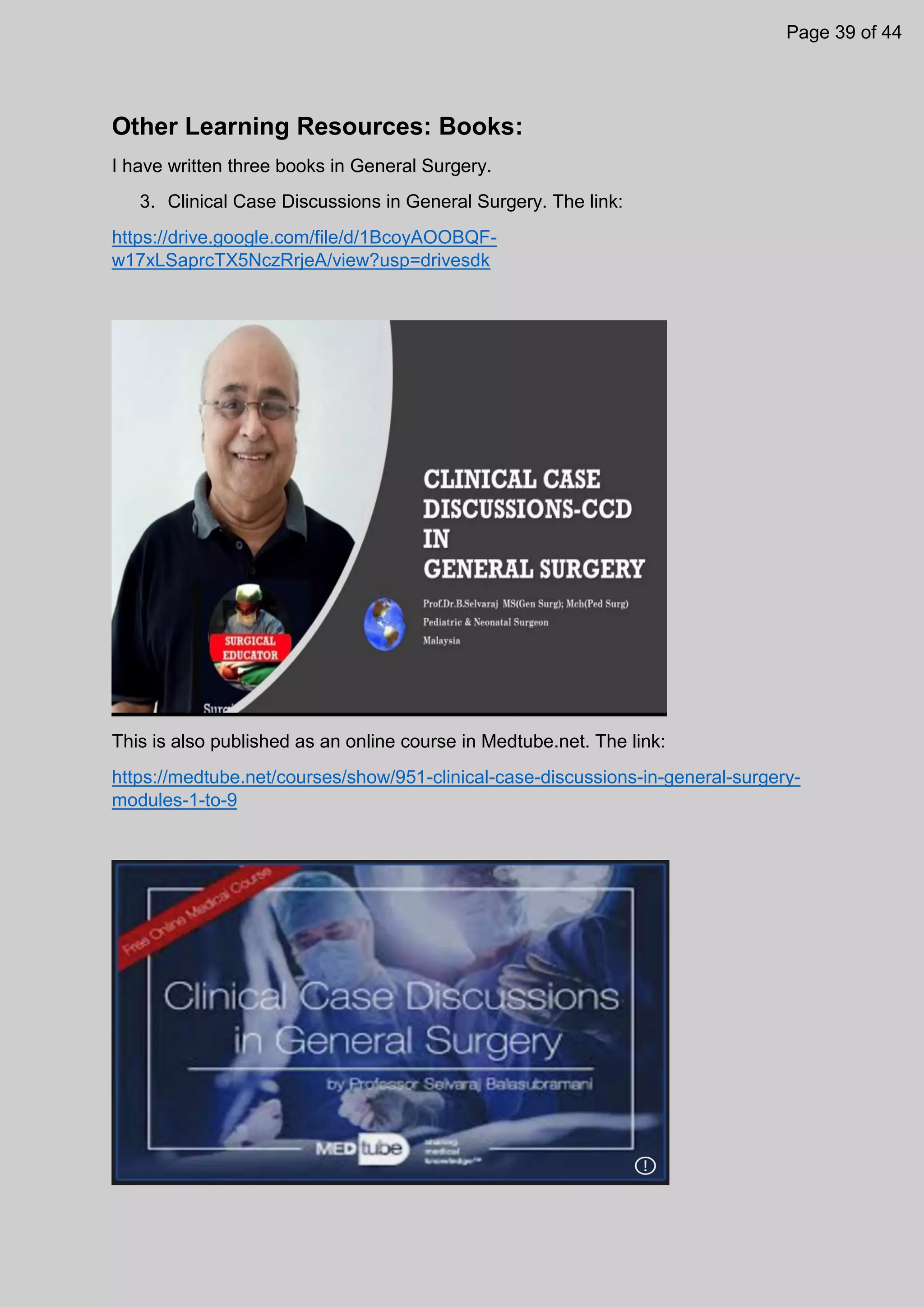 Other Learning Resources: Books:
I have written three books in General Surgery.
3. Clinical Case Discussions in General Surgery. The link:
https://drive.google.com/file/d/1BcoyAOOBQF-
w17xLSaprcTX5NczRrjeA/view?usp=drivesdk
This is also published as an online course in Medtube.net. The link:
https://medtube.net/courses/show/951-clinical-case-discussions-in-general-surgery-
modules-1-to-9
Page 39 of 44
 