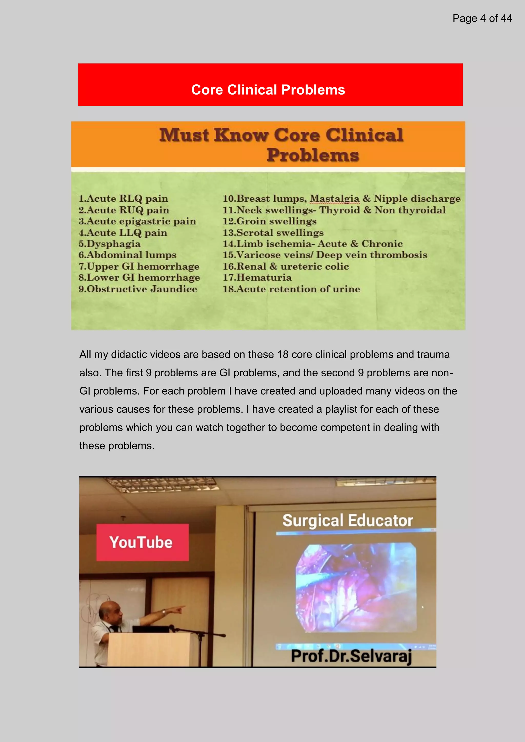 Core Clinical Problems
All my didactic videos are based on these 18 core clinical problems and trauma
also. The first 9 problems are GI problems, and the second 9 problems are non-
GI problems. For each problem I have created and uploaded many videos on the
various causes for these problems. I have created a playlist for each of these
problems which you can watch together to become competent in dealing with
these problems.
Page 4 of 44
 