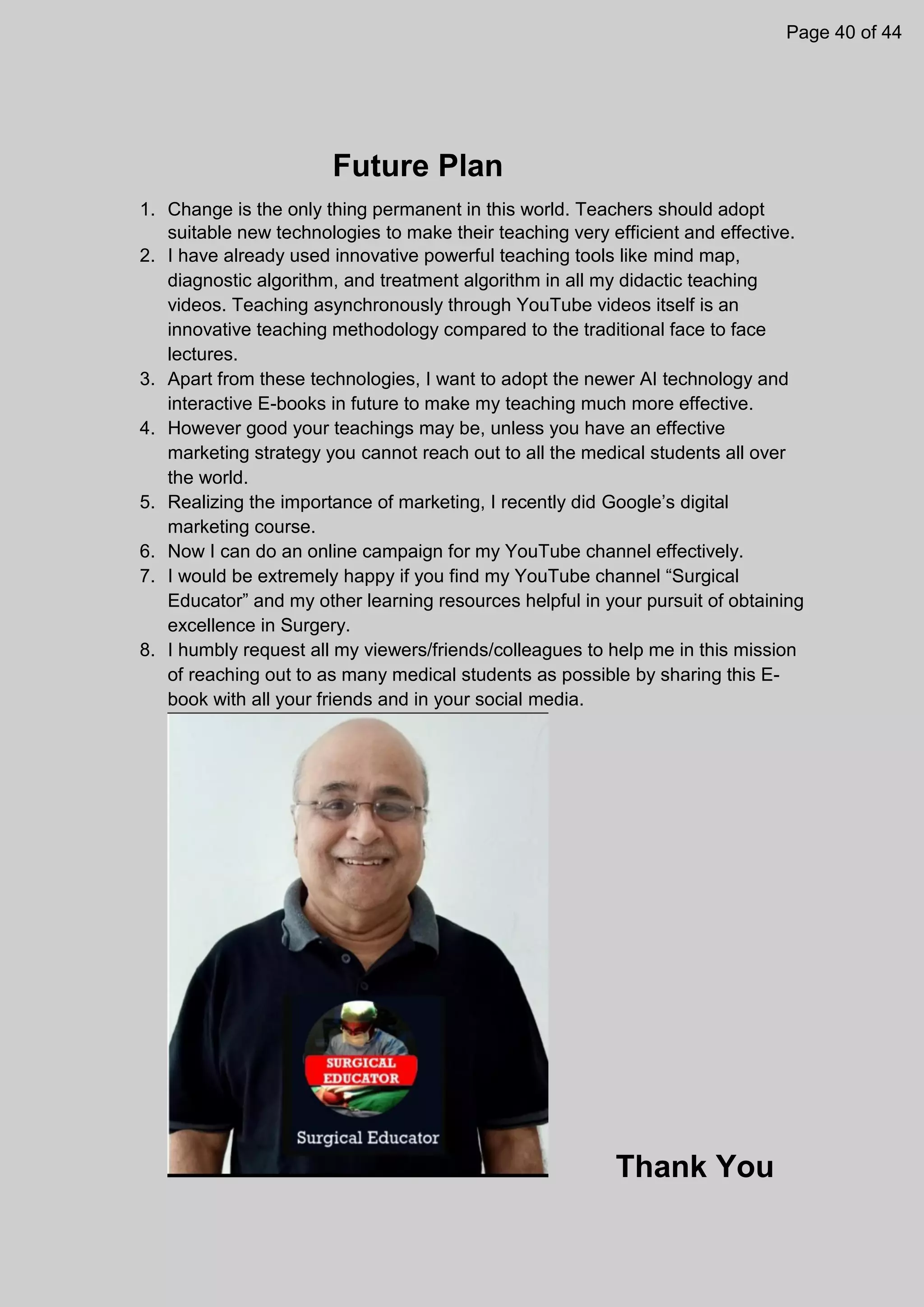 Future Plan
1. Change is the only thing permanent in this world. Teachers should adopt
suitable new technologies to make their teaching very efficient and effective.
2. I have already used innovative powerful teaching tools like mind map,
diagnostic algorithm, and treatment algorithm in all my didactic teaching
videos. Teaching asynchronously through YouTube videos itself is an
innovative teaching methodology compared to the traditional face to face
lectures.
3. Apart from these technologies, I want to adopt the newer AI technology and
interactive E-books in future to make my teaching much more effective.
4. However good your teachings may be, unless you have an effective
marketing strategy you cannot reach out to all the medical students all over
the world.
5. Realizing the importance of marketing, I recently did Google’s digital
marketing course.
6. Now I can do an online campaign for my YouTube channel effectively.
7. I would be extremely happy if you find my YouTube channel “Surgical
Educator” and my other learning resources helpful in your pursuit of obtaining
excellence in Surgery.
8. I humbly request all my viewers/friends/colleagues to help me in this mission
of reaching out to as many medical students as possible by sharing this E-
book with all your friends and in your social media.
Thank You
Page 40 of 44
 