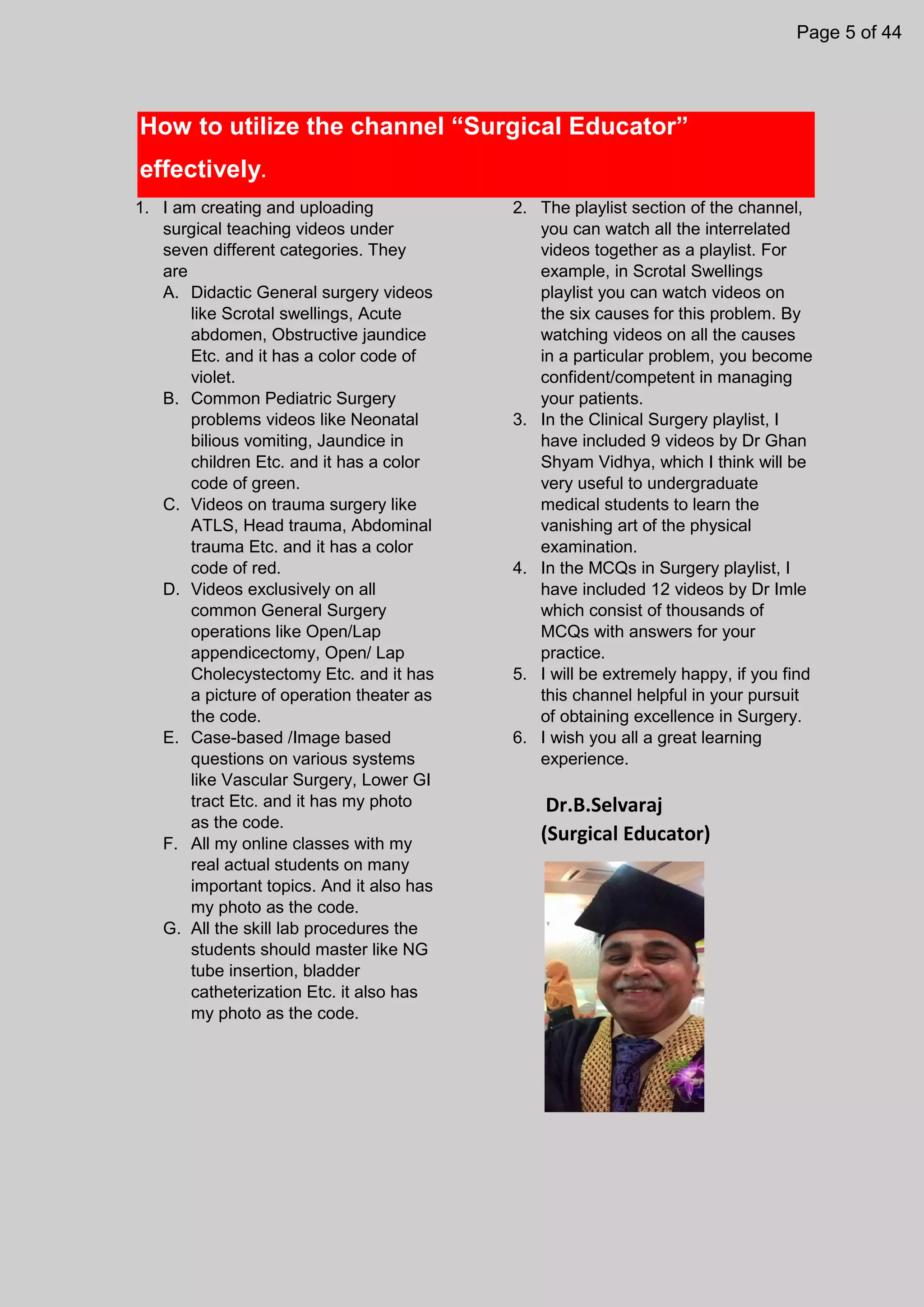 How to utilize the channel “Surgical Educator”
effectively.
1. I am creating and uploading
surgical teaching videos under
seven different categories. They
are
A. Didactic General surgery videos
like Scrotal swellings, Acute
abdomen, Obstructive jaundice
Etc. and it has a color code of
violet.
B. Common Pediatric Surgery
problems videos like Neonatal
bilious vomiting, Jaundice in
children Etc. and it has a color
code of green.
C. Videos on trauma surgery like
ATLS, Head trauma, Abdominal
trauma Etc. and it has a color
code of red.
D. Videos exclusively on all
common General Surgery
operations like Open/Lap
appendicectomy, Open/ Lap
Cholecystectomy Etc. and it has
a picture of operation theater as
the code.
E. Case-based /Image based
questions on various systems
like Vascular Surgery, Lower GI
tract Etc. and it has my photo
as the code.
F. All my online classes with my
real actual students on many
important topics. And it also has
my photo as the code.
G. All the skill lab procedures the
students should master like NG
tube insertion, bladder
catheterization Etc. it also has
my photo as the code.
2. The playlist section of the channel,
you can watch all the interrelated
videos together as a playlist. For
example, in Scrotal Swellings
playlist you can watch videos on
the six causes for this problem. By
watching videos on all the causes
in a particular problem, you become
confident/competent in managing
your patients.
3. In the Clinical Surgery playlist, I
have included 9 videos by Dr Ghan
Shyam Vidhya, which I think will be
very useful to undergraduate
medical students to learn the
vanishing art of the physical
examination.
4. In the MCQs in Surgery playlist, I
have included 12 videos by Dr Imle
which consist of thousands of
MCQs with answers for your
practice.
5. I will be extremely happy, if you find
this channel helpful in your pursuit
of obtaining excellence in Surgery.
6. I wish you all a great learning
experience.
Dr.B.Selvaraj
(Surgical Educator)
Page 5 of 44
 