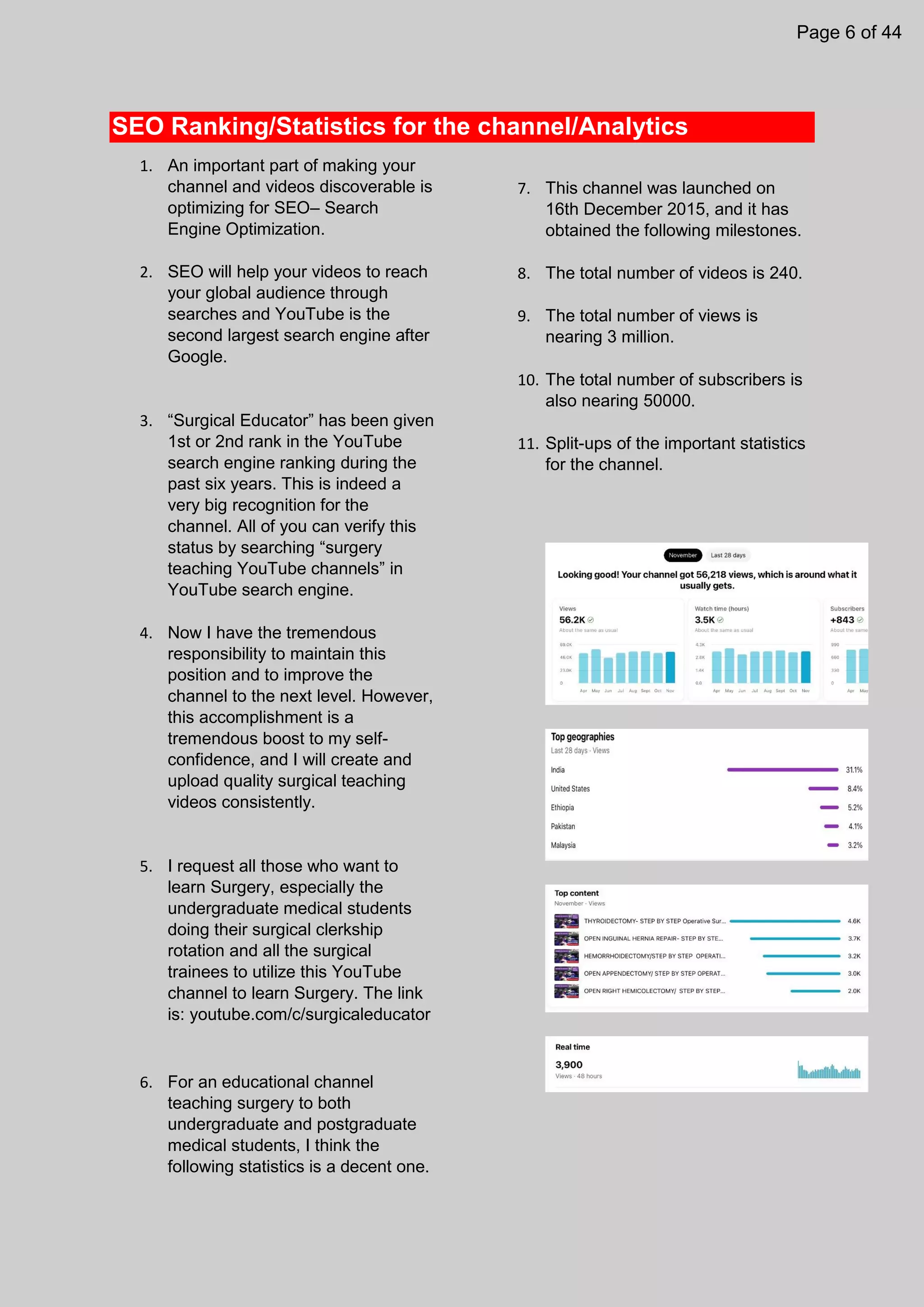 SEO Ranking/Statistics for the channel/Analytics
1. An important part of making your
channel and videos discoverable is
optimizing for SEO– Search
Engine Optimization.
2. SEO will help your videos to reach
your global audience through
searches and YouTube is the
second largest search engine after
Google.
3. “Surgical Educator” has been given
1st or 2nd rank in the YouTube
search engine ranking during the
past six years. This is indeed a
very big recognition for the
channel. All of you can verify this
status by searching “surgery
teaching YouTube channels” in
YouTube search engine.
4. Now I have the tremendous
responsibility to maintain this
position and to improve the
channel to the next level. However,
this accomplishment is a
tremendous boost to my self-
confidence, and I will create and
upload quality surgical teaching
videos consistently.
5. I request all those who want to
learn Surgery, especially the
undergraduate medical students
doing their surgical clerkship
rotation and all the surgical
trainees to utilize this YouTube
channel to learn Surgery. The link
is: youtube.com/c/surgicaleducator
6. For an educational channel
teaching surgery to both
undergraduate and postgraduate
medical students, I think the
following statistics is a decent one.
7. This channel was launched on
16th December 2015, and it has
obtained the following milestones.
8. The total number of videos is 240.
9. The total number of views is
nearing 3 million.
10. The total number of subscribers is
also nearing 50000.
11. Split-ups of the important statistics
for the channel.
Page 6 of 44
 