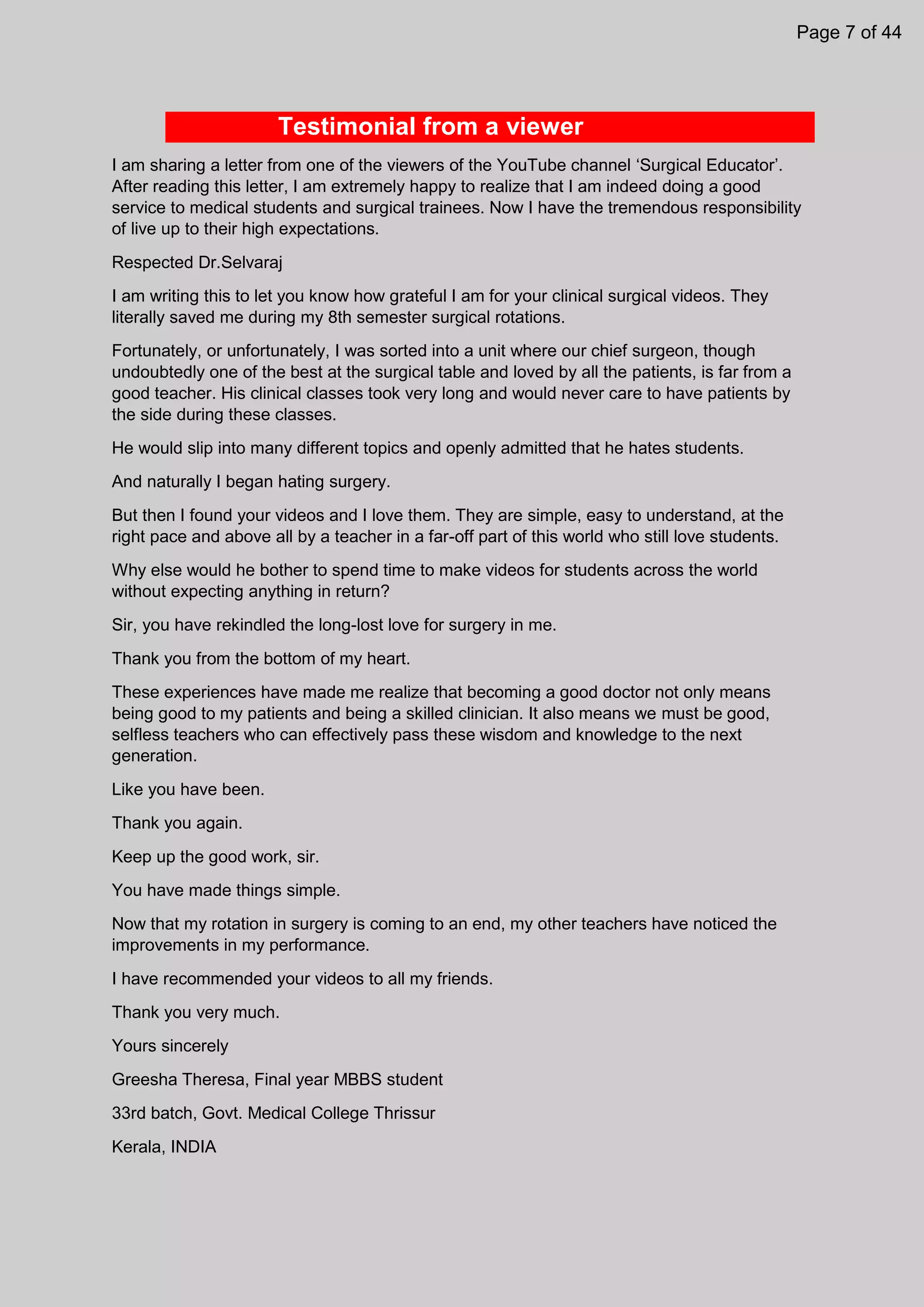 Testimonial from a viewer
I am sharing a letter from one of the viewers of the YouTube channel ‘Surgical Educator’.
After reading this letter, I am extremely happy to realize that I am indeed doing a good
service to medical students and surgical trainees. Now I have the tremendous responsibility
of live up to their high expectations.
Respected Dr.Selvaraj
I am writing this to let you know how grateful I am for your clinical surgical videos. They
literally saved me during my 8th semester surgical rotations.
Fortunately, or unfortunately, I was sorted into a unit where our chief surgeon, though
undoubtedly one of the best at the surgical table and loved by all the patients, is far from a
good teacher. His clinical classes took very long and would never care to have patients by
the side during these classes.
He would slip into many different topics and openly admitted that he hates students.
And naturally I began hating surgery.
But then I found your videos and I love them. They are simple, easy to understand, at the
right pace and above all by a teacher in a far-off part of this world who still love students.
Why else would he bother to spend time to make videos for students across the world
without expecting anything in return?
Sir, you have rekindled the long-lost love for surgery in me.
Thank you from the bottom of my heart.
These experiences have made me realize that becoming a good doctor not only means
being good to my patients and being a skilled clinician. It also means we must be good,
selfless teachers who can effectively pass these wisdom and knowledge to the next
generation.
Like you have been.
Thank you again.
Keep up the good work, sir.
You have made things simple.
Now that my rotation in surgery is coming to an end, my other teachers have noticed the
improvements in my performance.
I have recommended your videos to all my friends.
Thank you very much.
Yours sincerely
Greesha Theresa, Final year MBBS student
33rd batch, Govt. Medical College Thrissur
Kerala, INDIA
Page 7 of 44
 