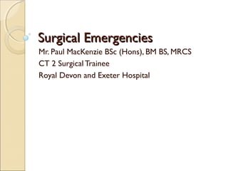 Surgical EmergenciesSurgical Emergencies
Mr. Paul MacKenzie BSc (Hons), BM BS, MRCS
CT 2 Surgical Trainee
Royal Devon and Exeter Hospital
 