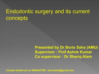 Endodontic surgery and its current
concepts
Presented by Dr Boris Saha (AMU)
Supervisor : Prof Ashok Kumar
Co supervisor : Dr Shariq Alam
Contact details ph no 9804427359 , borissaha@gmail.com
 