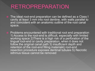  The ideal root-end preparation can be defined as a Class I
cavity at least 3 mm into root dentine, with walls parallel to
and coincident with an anatomic outline of the root canal
space.
 Problems encountered with traditional root end preparation
1) Access to the root-end is difficult, especially with limited
working space 2)There is a high risk of a perforation of the
lingual root-end or cavity preparation, when it does not
follow the original canal path 3) insufficient depth and
retention of the root-end filling material4) root-end
resection procedure exposes dentinal tubules 5) Necrotic
isthmus tissue cannot be removed
 
