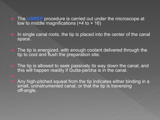  The USREP procedure is carried out under the microscope at
low to middle magnifications (×4 to × 16)
 In single canal roots, the tip is placed into the center of the canal
space.
 The tip is energized, with enough coolant delivered through the
tip to cool and flush the preparation site.
 The tip is allowed to seek passively its way down the canal, and
this will happen readily if Gutta-percha is in the canal.

 Any high-pitched squeal from the tip indicates either binding in a
small, uninstrumented canal, or that the tip is traversing
off-angle.
 