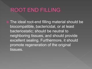  The ideal root-end filling material should be
biocompatible, bactericidal, or at least
bacteriostatic; should be neutral to
neighboring tissues, and should provide
excellent sealing. Furthermore, it should
promote regeneration of the original
tissues.
 