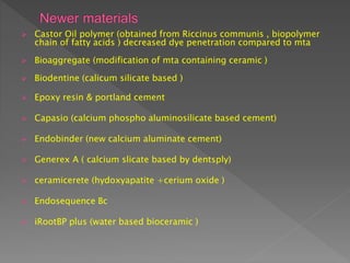  Castor Oil polymer (obtained from Riccinus communis , biopolymer
chain of fatty acids ) decreased dye penetration compared to mta
 Bioaggregate (modification of mta containing ceramic )
 Biodentine (calicum silicate based )
 Epoxy resin & portland cement
 Capasio (calcium phospho aluminosilicate based cement)
 Endobinder (new calcium aluminate cement)
 Generex A ( calcium slicate based by dentsply)
 ceramicerete (hydoxyapatite +cerium oxide )
 Endosequence Bc
 iRootBP plus (water based bioceramic )
 