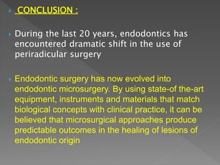  CONCLUSION :
 During the last 20 years, endodontics has
encountered dramatic shift in the use of
periradicular surgery
 Endodontic surgery has now evolved into
endodontic microsurgery. By using state-of the-art
equipment, instruments and materials that match
biological concepts with clinical practice, it can be
believed that microsurgical approaches produce
predictable outcomes in the healing of lesions of
endodontic origin
 