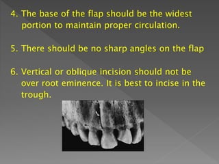 4. The base of the flap should be the widest
portion to maintain proper circulation.
5. There should be no sharp angles on the flap
6. Vertical or oblique incision should not be
over root eminence. It is best to incise in the
trough.
 