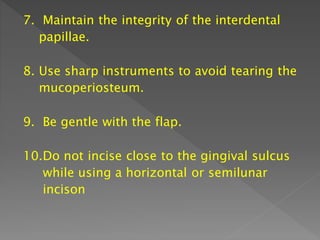 7. Maintain the integrity of the interdental
papillae.
8. Use sharp instruments to avoid tearing the
mucoperiosteum.
9. Be gentle with the flap.
10.Do not incise close to the gingival sulcus
while using a horizontal or semilunar
incison
 