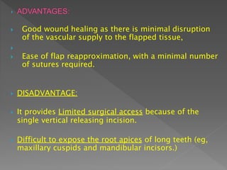  Good wound healing as there is minimal disruption
of the vascular supply to the flapped tissue,

 Ease of flap reapproximation, with a minimal number
of sutures required.
 DISADVANTAGE:
 It provides Limited surgical access because of the
single vertical releasing incision.
 Difficult to expose the root apices of long teeth (eg,
maxillary cuspids and mandibular incisors.)
 
