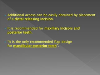  Additional access can be easily obtained by placement
of a distal releasing incision.
 It is recommended for maxillary incisors and
posterior teeth.
 “It is the only recommended flap design
for mandibular posterior teeth”.
 