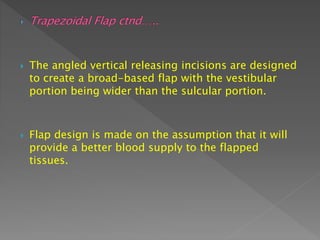  The angled vertical releasing incisions are designed
to create a broad-based flap with the vestibular
portion being wider than the sulcular portion.
 Flap design is made on the assumption that it will
provide a better blood supply to the flapped
tissues.
 