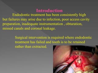 Endodontic treatment has been consistently high
but failures may arise due to infection, poor access cavity
preparation, inadequate instrumentation , obturation,
missed canals and coronal leakage.
Surgical intervention is required where endodontic
treatment has failed and tooth is to be retained
rather than extracted.
 