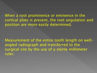  When a root prominence or eminence in the
cortical plate is present, the root angulation and
position are more easily determined.
 Measurement of the entire tooth length on well-
angled radiograph and transferred to the
surgical site by the use of a sterile millimeter
ruler.
 