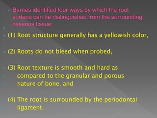 
 (1) Root structure generally has a yellowish color,
 (2) Roots do not bleed when probed,
 (3) Root texture is smooth and hard as


compared to the granular and porous
nature of bone, and
 (4) The root is surrounded by the periodontal
 ligament.
 
