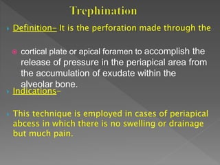  Definition- It is the perforation made through the
 cortical plate or apical foramen to accomplish the
release of pressure in the periapical area from
the accumulation of exudate within the
alveolar bone.
 Indications-
 This technique is employed in cases of periapical
abcess in which there is no swelling or drainage
but much pain.
 