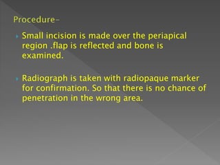  Small incision is made over the periapical
region .flap is reflected and bone is
examined.
 Radiograph is taken with radiopaque marker
for confirmation. So that there is no chance of
penetration in the wrong area.
 