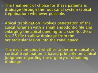  The treatment of choice for these patients is
drainage through the root canal system (apical
trephination) whenever possible.
 Apical trephination involves penetration of the
apical foramen with a small endodontic file and
enlarging the apical opening to a size No. 20 or
No. 25 file to allow drainage from the
periradicular lesion into the canal space.
 The decision about whether to perform apical or
cortical trephination is based primarily on clinical
judgment regarding the urgency of obtaining
drainage.
 