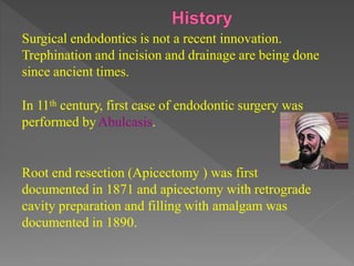 Surgical endodontics is not a recent innovation.
Trephination and incision and drainage are being done
since ancient times.
In 11th century, first case of endodontic surgery was
performed byAbulcasis.
Root end resection (Apicectomy ) was first
documented in 1871 and apicectomy with retrograde
cavity preparation and filling with amalgam was
documented in 1890.
 