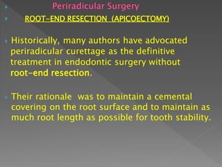 
 ROOT-END RESECTION (APICOECTOMY)
 Historically, many authors have advocated
periradicular curettage as the definitive
treatment in endodontic surgery without
root-end resection.
 Their rationale was to maintain a cemental
covering on the root surface and to maintain as
much root length as possible for tooth stability.
 
