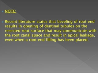 NOTE:
 Recent literature states that beveling of root end
results in opening of dentinal tubules on the
resected root surface that may communicate with
the root canal space and result in apical leakage,
even when a root end filling has been placed.
 