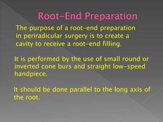 The purpose of a root-end preparation
in periradicular surgery is to create a
cavity to receive a root-end filling.
It is performed by the use of small round or
inverted cone burs and straight low-speed
handpiece.
It should be done parallel to the long axis of
the root.
 