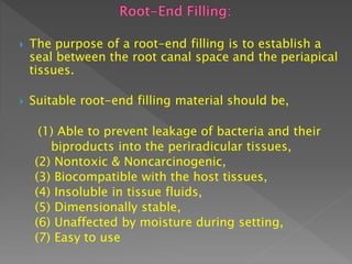  The purpose of a root-end filling is to establish a
seal between the root canal space and the periapical
tissues.
 Suitable root-end filling material should be,
(1) Able to prevent leakage of bacteria and their
biproducts into the periradicular tissues,
(2) Nontoxic & Noncarcinogenic,
(3) Biocompatible with the host tissues,
(4) Insoluble in tissue fluids,
(5) Dimensionally stable,
(6) Unaffected by moisture during setting,
(7) Easy to use
 