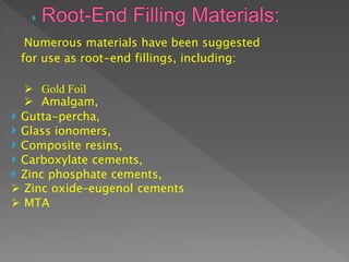 Numerous materials have been suggested
for use as root-end fillings, including:
 Gold Foil
 Amalgam,
 Gutta-percha,
 Glass ionomers,
 Composite resins,
 Carboxylate cements,
 Zinc phosphate cements,
 Zinc oxide–eugenol cements
 MTA
 