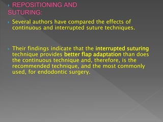  Several authors have compared the effects of
continuous and interrupted suture techniques.
 Their findings indicate that the interrupted suturing
technique provides better flap adaptation than does
the continuous technique and, therefore, is the
recommended technique, and the most commonly
used, for endodontic surgery.
 
