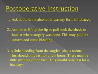 1. Ask not to drink alcohol or use any form of tobacco.
2..Ask not to lift up the lip or pull back the cheek to
look at where surgery was done. This may pull the
sutures and cause bleeding.
3.Alittle bleeding from the surgical site is normal.
This should only last for a few hours. There may be
little swelling of the face. This should only last for a
few days.
 