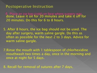 done. Leave it on for 20 minutes and take it off for
20 minutes. Do this for 6 to 8 hours.
5. After 8 hours, the ice bag should not be used. The
day after surgery, warm saline gargle. Do this as
often as possible for the next 2 to 3 days. Advice for
warm saline gargle.
7.Rinse the mouth with 1 tablespoon of chlorhexidine
mouthwash two times a day, once in the morning and
once at night for 5 days.
8. Recall for removal of sutures after 7 days,
 