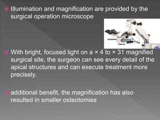 Illumination and magnification are provided by the
surgical operation microscope
 With bright, focused light on a × 4 to × 31 magnified
surgical site, the surgeon can see every detail of the
apical structures and can execute treatment more
precisely.
 additional benefit, the magnification has also
resulted in smaller osteotomies
 