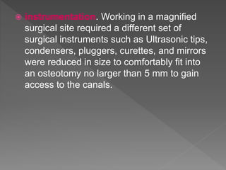  instrumentation. Working in a magnified
surgical site required a different set of
surgical instruments such as Ultrasonic tips,
condensers, pluggers, curettes, and mirrors
were reduced in size to comfortably fit into
an osteotomy no larger than 5 mm to gain
access to the canals.
 