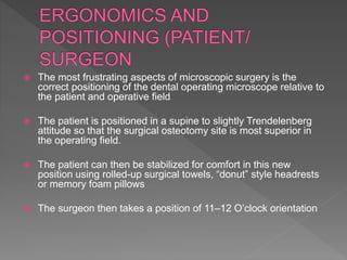  The most frustrating aspects of microscopic surgery is the
correct positioning of the dental operating microscope relative to
the patient and operative field
 The patient is positioned in a supine to slightly Trendelenberg
attitude so that the surgical osteotomy site is most superior in
the operating field.
 The patient can then be stabilized for comfort in this new
position using rolled-up surgical towels, “donut” style headrests
or memory foam pillows
 The surgeon then takes a position of 11–12 O’clock orientation
 
