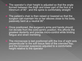  The operator’s chair height is adjusted so that the angle
formed between the thigh and lower part of the foot is a
minimum of 90°, and the spine is comfortably straight
 The patient’s chair is then raised or lowered so that the
surgeon can maintain his or her elbows close to his body,
passively bent at a neutral 90°.
 Once positioned, the surgeon’s arms and hands should
not deviate from the core-centric position; this affords the
greatest dexterity and precise micro-control while limiting
fatigue and strain trembling.
 The microscope is last positioned with the line of sight axis
perpendicular to the soft tissue field of the intended flap,
and the binocular eyepieces adjusted to a comfortable
height relative to the operator
 