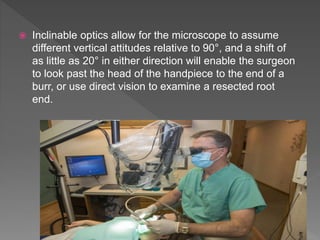  Inclinable optics allow for the microscope to assume
different vertical attitudes relative to 90°, and a shift of
as little as 20° in either direction will enable the surgeon
to look past the head of the handpiece to the end of a
burr, or use direct vision to examine a resected root
end.
 