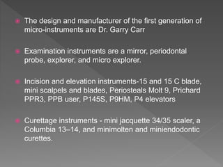  The design and manufacturer of the first generation of
micro-instruments are Dr. Garry Carr
 Examination instruments are a mirror, periodontal
probe, explorer, and micro explorer.
 Incision and elevation instruments-15 and 15 C blade,
mini scalpels and blades, Periosteals Molt 9, Prichard
PPR3, PPB user, P145S, P9HM, P4 elevators
 Curettage instruments - mini jacquette 34/35 scaler, a
Columbia 13–14, and minimolten and miniendodontic
curettes.
 