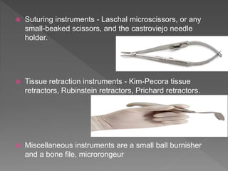  Suturing instruments - Laschal microscissors, or any
small-beaked scissors, and the castroviejo needle
holder.
 Tissue retraction instruments - Kim-Pecora tissue
retractors, Rubinstein retractors, Prichard retractors.
 Miscellaneous instruments are a small ball burnisher
and a bone file, microrongeur
 